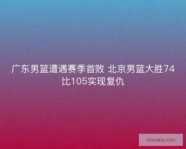 广东男篮遭遇赛季首败 北京男篮大胜74比105实现复仇