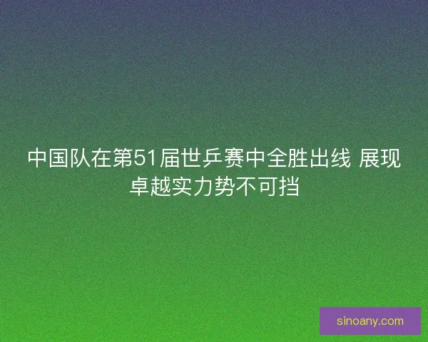中国队在第51届世乒赛中全胜出线 展现卓越实力势不可挡