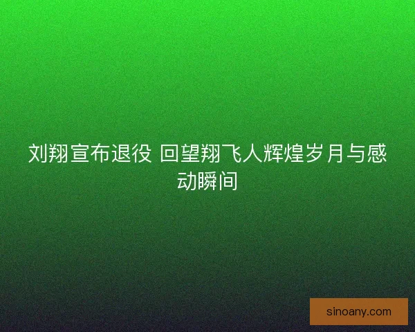 刘翔宣布退役 回望翔飞人辉煌岁月与感动瞬间