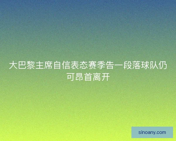 大巴黎主席自信表态赛季告一段落球队仍可昂首离开