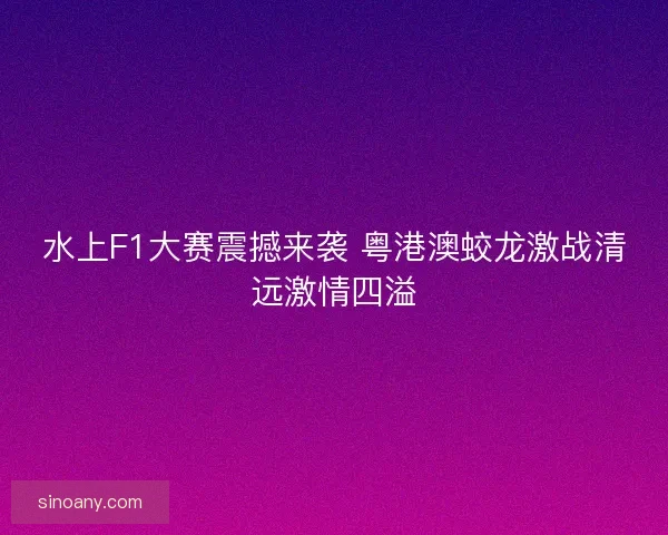 水上F1大赛震撼来袭 粤港澳蛟龙激战清远激情四溢