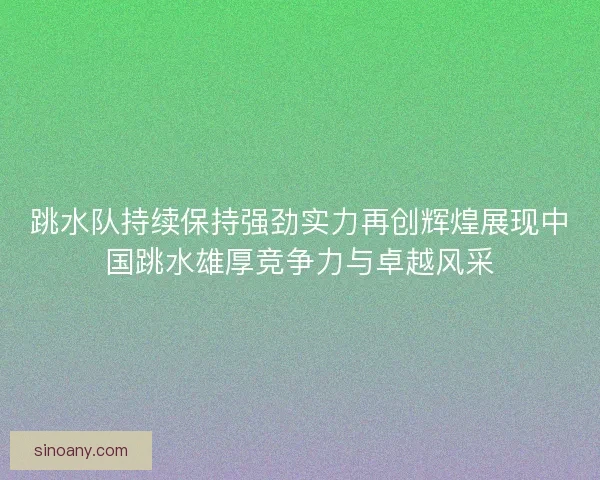 跳水队持续保持强劲实力再创辉煌展现中国跳水雄厚竞争力与卓越风采